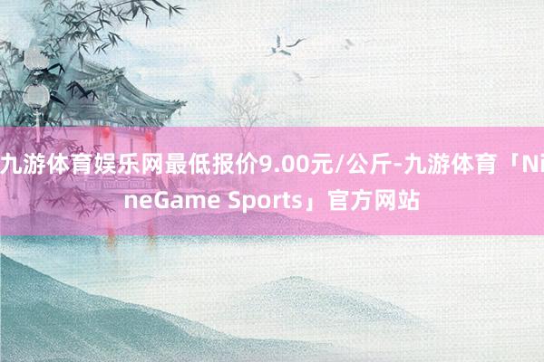 九游体育娱乐网最低报价9.00元/公斤-九游体育「NineGame Sports」官方网站