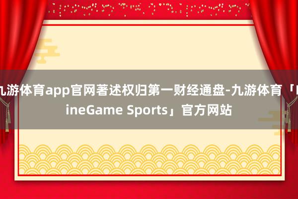 九游体育app官网著述权归第一财经通盘-九游体育「NineGame Sports」官方网站