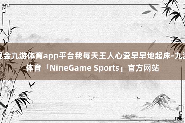 现金九游体育app平台我每天王人心爱早早地起床-九游体育「NineGame Sports」官方网站