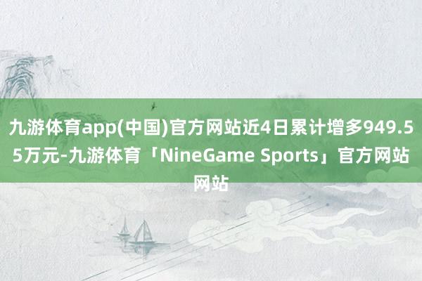九游体育app(中国)官方网站近4日累计增多949.55万元-九游体育「NineGame Sports」官方网站