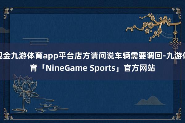 现金九游体育app平台店方请问说车辆需要调回-九游体育「NineGame Sports」官方网站