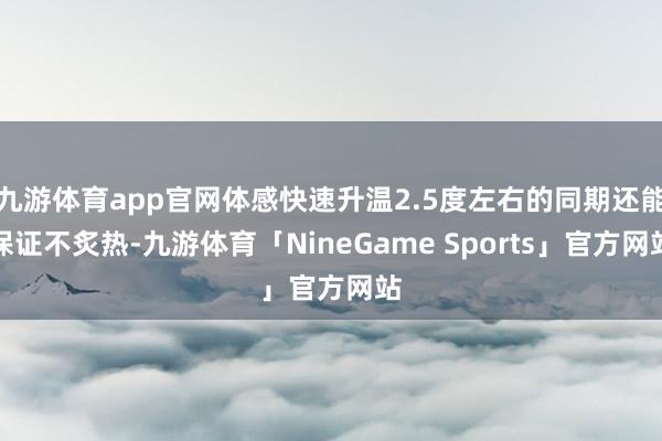 九游体育app官网体感快速升温2.5度左右的同期还能保证不炙热-九游体育「NineGame Sports」官方网站