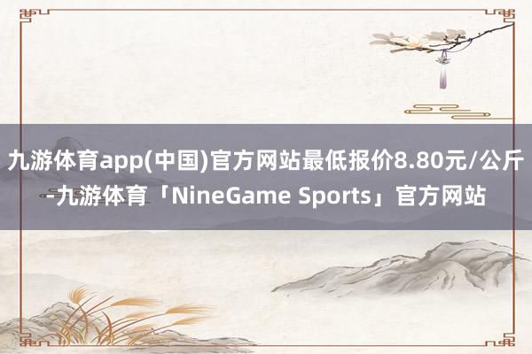 九游体育app(中国)官方网站最低报价8.80元/公斤-九游体育「NineGame Sports」官方网站