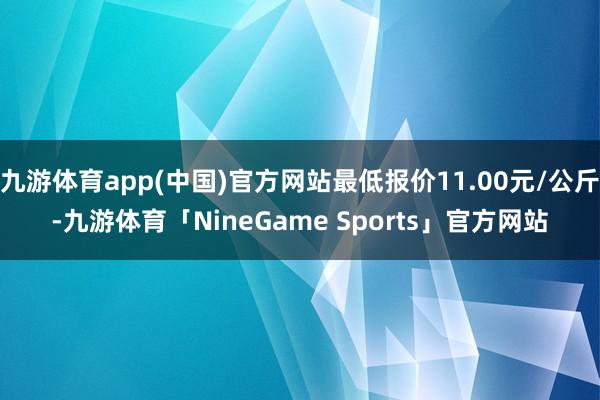 九游体育app(中国)官方网站最低报价11.00元/公斤-九游体育「NineGame Sports」官方网站