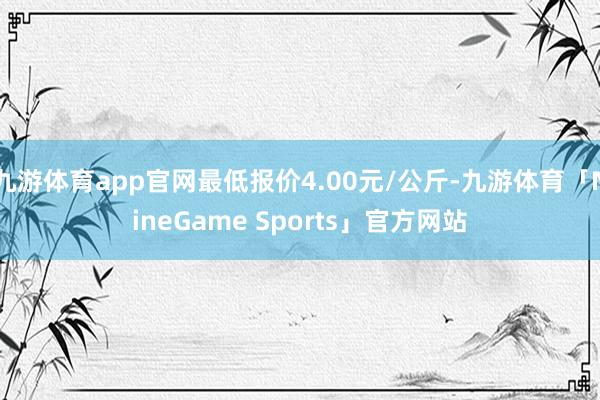 九游体育app官网最低报价4.00元/公斤-九游体育「NineGame Sports」官方网站