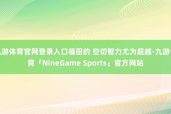 九游体育官网登录入口福田的 空切智力尤为超越-九游体育「NineGame Sports」官方网站