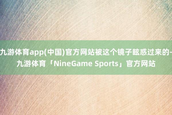 九游体育app(中国)官方网站被这个镜子眩惑过来的-九游体育「NineGame Sports」官方网站