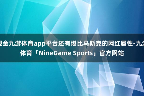 现金九游体育app平台还有堪比马斯克的网红属性-九游体育「NineGame Sports」官方网站