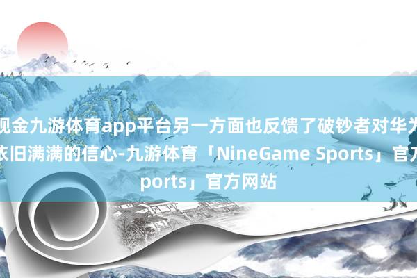 现金九游体育app平台另一方面也反馈了破钞者对华为品牌依旧满满的信心-九游体育「NineGame Sports」官方网站