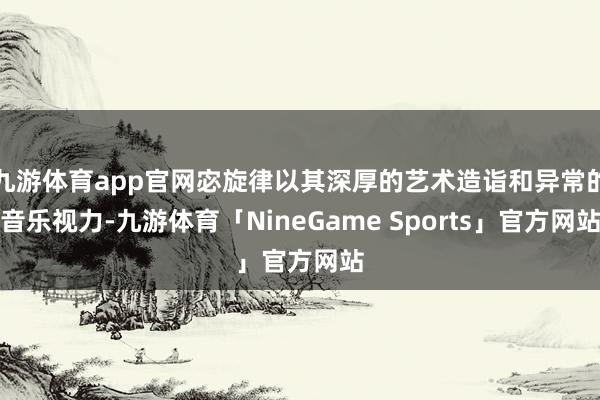 九游体育app官网宓旋律以其深厚的艺术造诣和异常的音乐视力-九游体育「NineGame Sports」官方网站