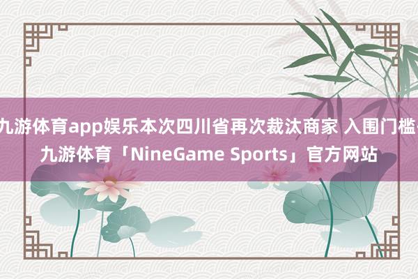 九游体育app娱乐本次四川省再次裁汰商家 入围门槛-九游体育「NineGame Sports」官方网站