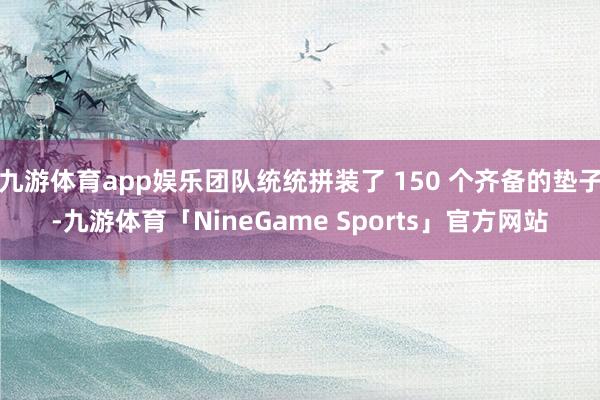 九游体育app娱乐团队统统拼装了 150 个齐备的垫子-九游体育「NineGame Sports」官方网站