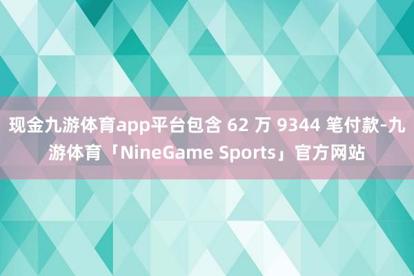 现金九游体育app平台包含 62 万 9344 笔付款-九游体育「NineGame Sports」官方网站