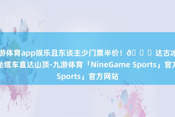 九游体育app娱乐且东谈主少门票半价!🏔达古冰川:乘坐缆车直达山顶-九游体育「NineGame Sports」官方网站