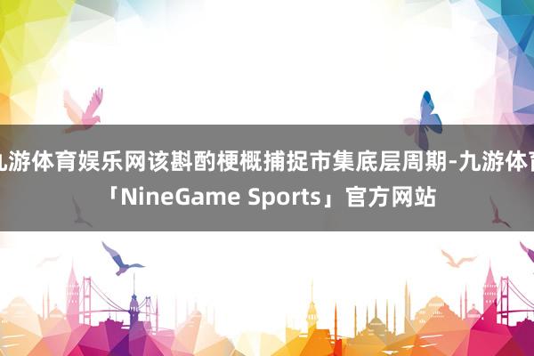 九游体育娱乐网该斟酌梗概捕捉市集底层周期-九游体育「NineGame Sports」官方网站