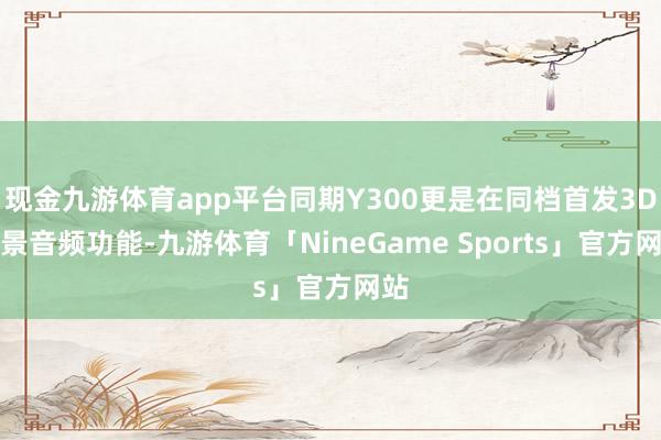现金九游体育app平台同期Y300更是在同档首发3D全景音频功能-九游体育「NineGame Sports」官方网站