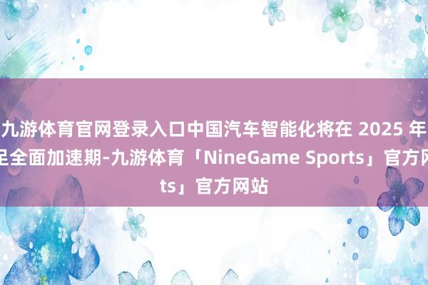 九游体育官网登录入口中国汽车智能化将在 2025 年插足全面加速期-九游体育「NineGame Sports」官方网站