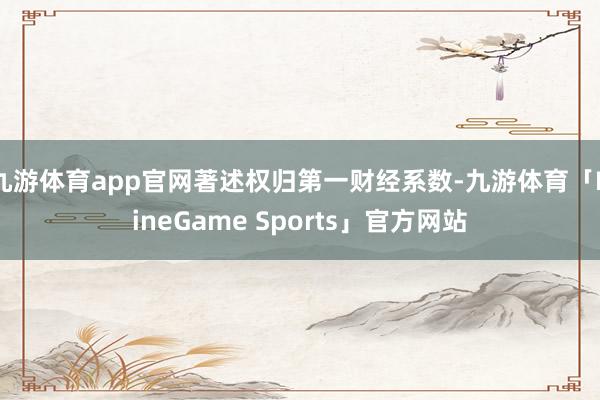 九游体育app官网著述权归第一财经系数-九游体育「NineGame Sports」官方网站