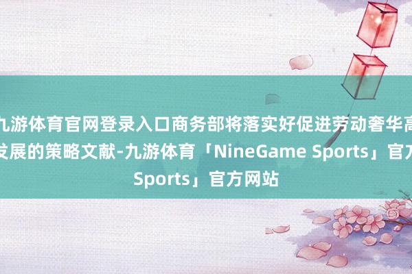 九游体育官网登录入口商务部将落实好促进劳动奢华高质地发展的策略文献-九游体育「NineGame Sports」官方网站