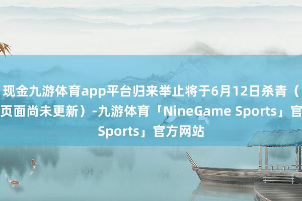 现金九游体育app平台归来举止将于6月12日杀青（简中版页面尚未更新）-九游体育「NineGame Sports」官方网站