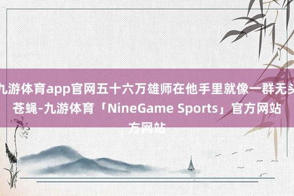 九游体育app官网五十六万雄师在他手里就像一群无头苍蝇-九游体育「NineGame Sports」官方网站