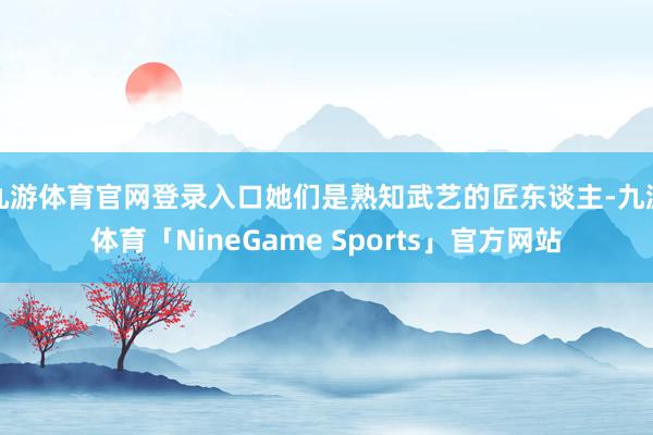 九游体育官网登录入口她们是熟知武艺的匠东谈主-九游体育「NineGame Sports」官方网站