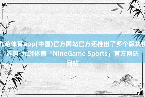 九游体育app(中国)官方网站官方还推出了多个版块供选购-九游体育「NineGame Sports」官方网站