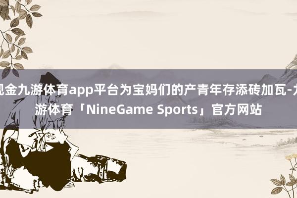 现金九游体育app平台为宝妈们的产青年存添砖加瓦-九游体育「NineGame Sports」官方网站