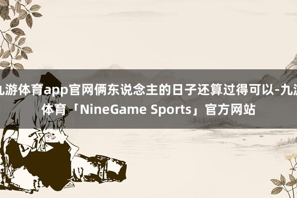 九游体育app官网俩东说念主的日子还算过得可以-九游体育「NineGame Sports」官方网站