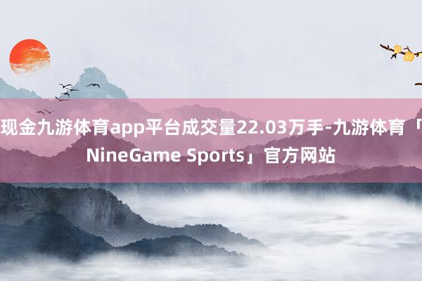 现金九游体育app平台成交量22.03万手-九游体育「NineGame Sports」官方网站