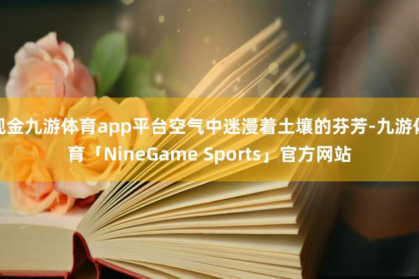 现金九游体育app平台空气中迷漫着土壤的芬芳-九游体育「NineGame Sports」官方网站
