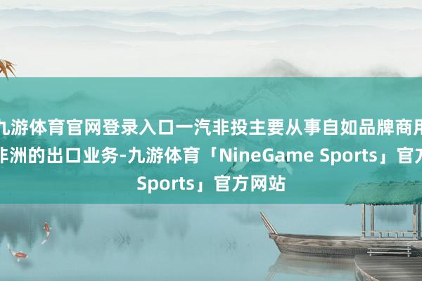 九游体育官网登录入口一汽非投主要从事自如品牌商用车在非洲的出口业务-九游体育「NineGame Sports」官方网站
