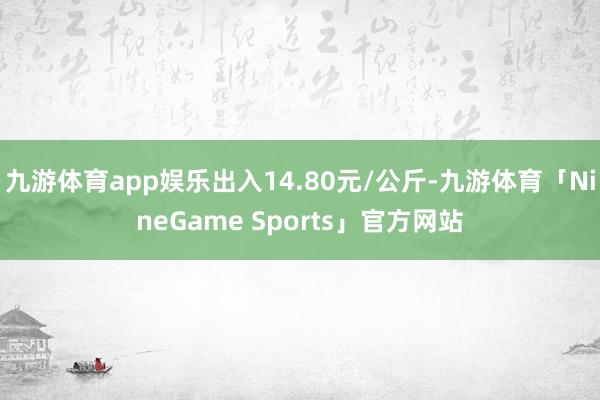 九游体育app娱乐出入14.80元/公斤-九游体育「NineGame Sports」官方网站