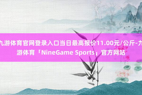 九游体育官网登录入口当日最高报价11.00元/公斤-九游体育「NineGame Sports」官方网站