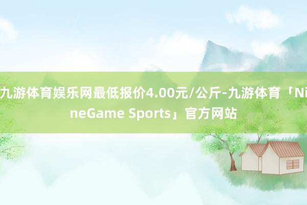 九游体育娱乐网最低报价4.00元/公斤-九游体育「NineGame Sports」官方网站