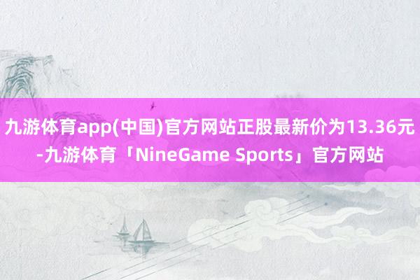 九游体育app(中国)官方网站正股最新价为13.36元-九游体育「NineGame Sports」官方网站