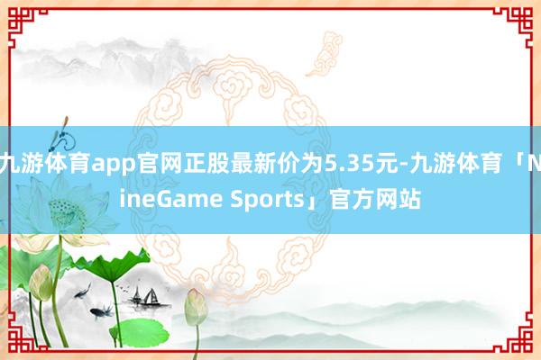 九游体育app官网正股最新价为5.35元-九游体育「NineGame Sports」官方网站