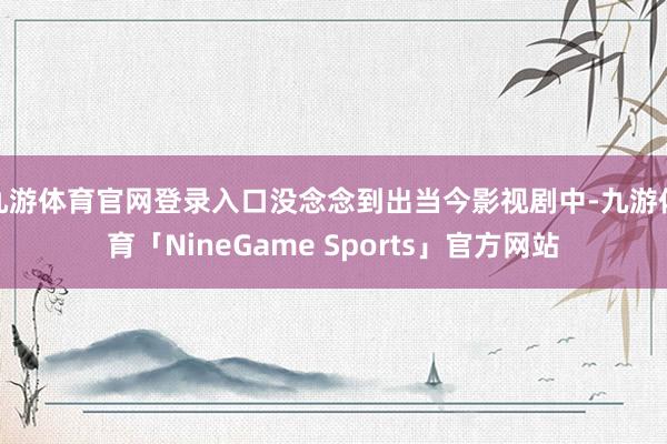 九游体育官网登录入口没念念到出当今影视剧中-九游体育「NineGame Sports」官方网站