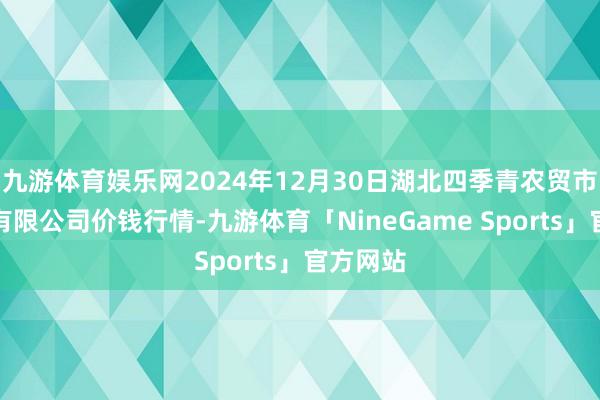九游体育娱乐网2024年12月30日湖北四季青农贸市集措置有限公司价钱行情-九游体育「NineGame Sports」官方网站