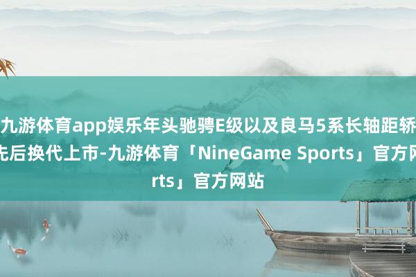 九游体育app娱乐年头驰骋E级以及良马5系长轴距轿车先后换代上市-九游体育「NineGame Sports」官方网站