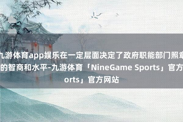 九游体育app娱乐在一定层面决定了政府职能部门照章行政的智商和水平-九游体育「NineGame Sports」官方网站