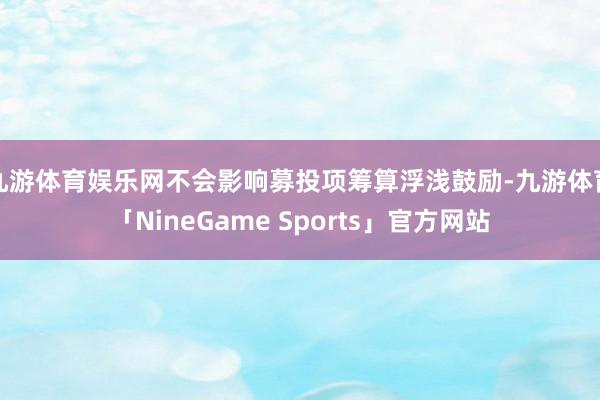 九游体育娱乐网不会影响募投项筹算浮浅鼓励-九游体育「NineGame Sports」官方网站