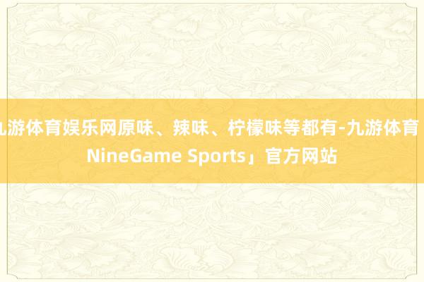 九游体育娱乐网原味、辣味、柠檬味等都有-九游体育「NineGame Sports」官方网站