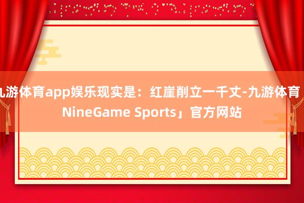 九游体育app娱乐现实是：红崖削立一千丈-九游体育「NineGame Sports」官方网站