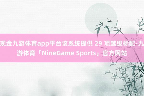 现金九游体育app平台该系统提供 29 项越级标配-九游体育「NineGame Sports」官方网站