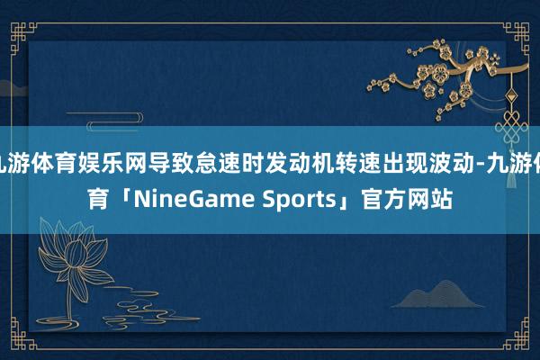 九游体育娱乐网导致怠速时发动机转速出现波动-九游体育「NineGame Sports」官方网站