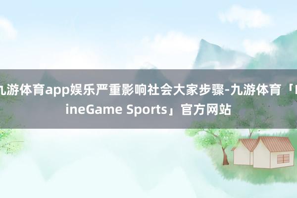 九游体育app娱乐严重影响社会大家步骤-九游体育「NineGame Sports」官方网站