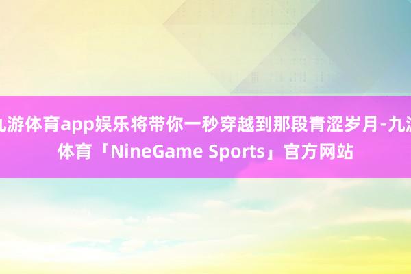 九游体育app娱乐将带你一秒穿越到那段青涩岁月-九游体育「NineGame Sports」官方网站