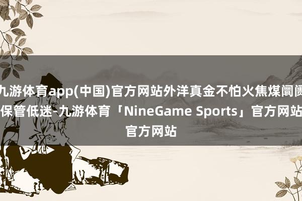 九游体育app(中国)官方网站外洋真金不怕火焦煤阛阓保管低迷-九游体育「NineGame Sports」官方网站