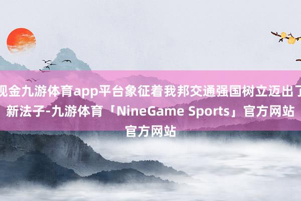 现金九游体育app平台象征着我邦交通强国树立迈出了新法子-九游体育「NineGame Sports」官方网站